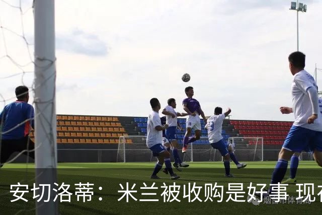 安切洛蒂：米兰被收购是好事 现在不谈回米兰可能